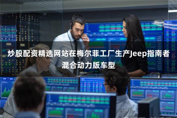 炒股配资精选网站在梅尔菲工厂生产Jeep指南者混合动力版车型