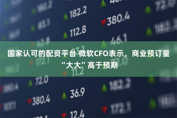 国家认可的配资平台 微软CFO表示，商业预订量“大大”高于预期