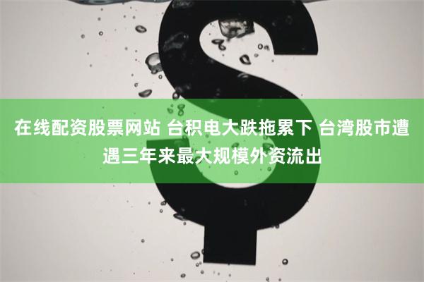 在线配资股票网站 台积电大跌拖累下 台湾股市遭遇三年来最大规模外资流出