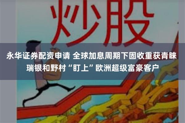 永华证券配资申请 全球加息周期下固收重获青睐 瑞银和野村“盯上”欧洲超级富豪客户