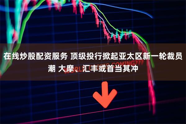 在线炒股配资服务 顶级投行掀起亚太区新一轮裁员潮 大摩、