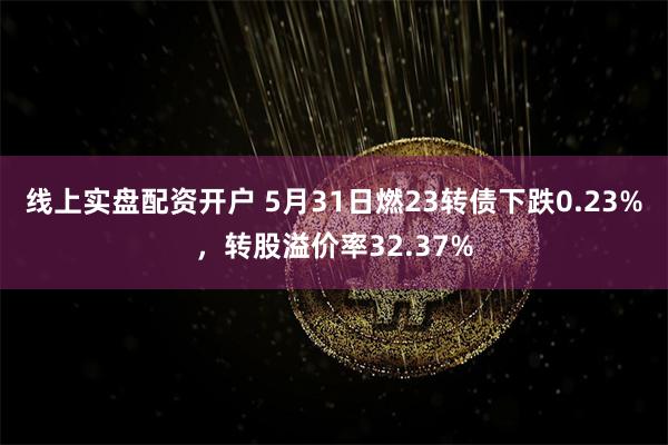 线上实盘配资开户 5月31日燃23转债下跌0.23%，转股溢价率32.37%