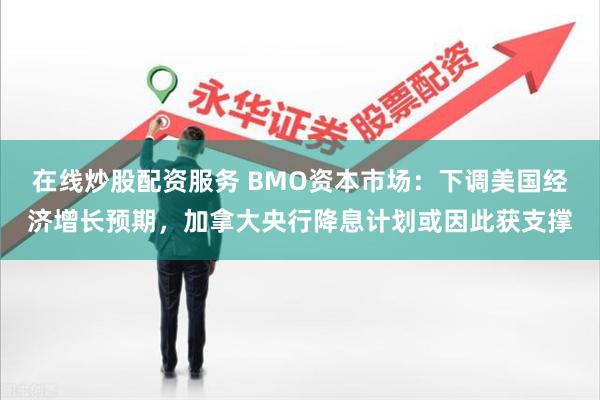 在线炒股配资服务 BMO资本市场：下调美国经济增长预期，加拿大央行降息计划或因此获支撑