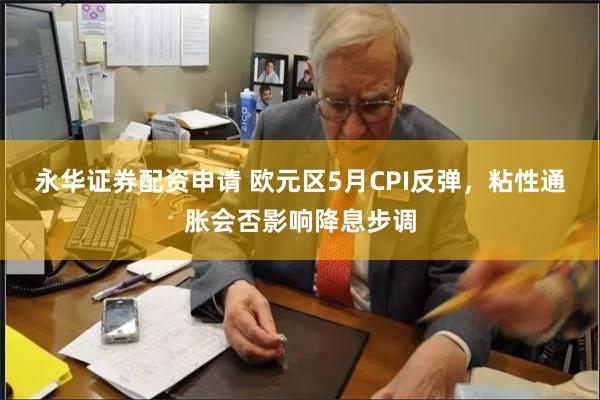 永华证券配资申请 欧元区5月CPI反弹，粘性通胀会否影响降息步调