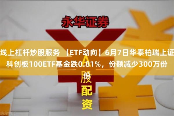 线上杠杆炒股服务 【ETF动向】6月7日华泰柏瑞上证科创板100ETF基金跌0.81%，份额减少300万份