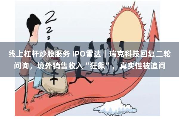 线上杠杆炒股服务 IPO雷达｜瑞克科技回复二轮问询，境外销售收入“狂飙”，真实性被追问