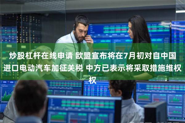炒股杠杆在线申请 欧盟宣布将在7月初对自中国进口电动汽车加征关税 中方已表示将采取措施维权