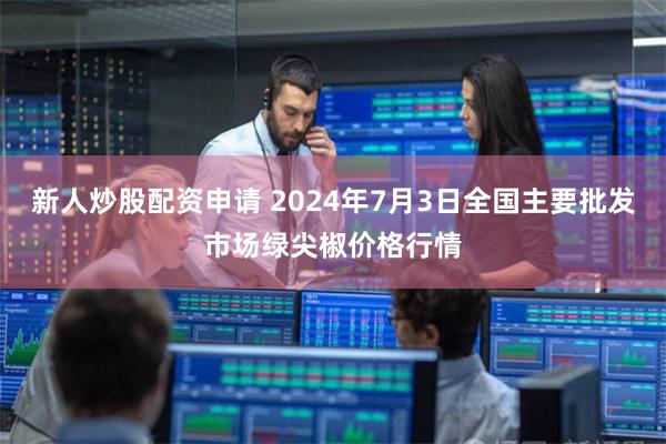 新人炒股配资申请 2024年7月3日全国主要批发市场绿尖椒价格行情