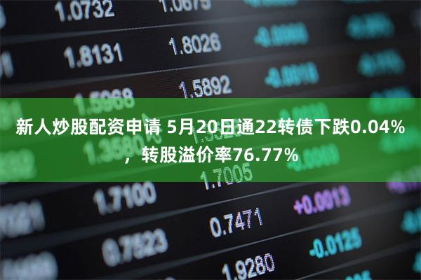 新人炒股配资申请 5月20日通22转债下跌0.04%，转股溢价率76.77%