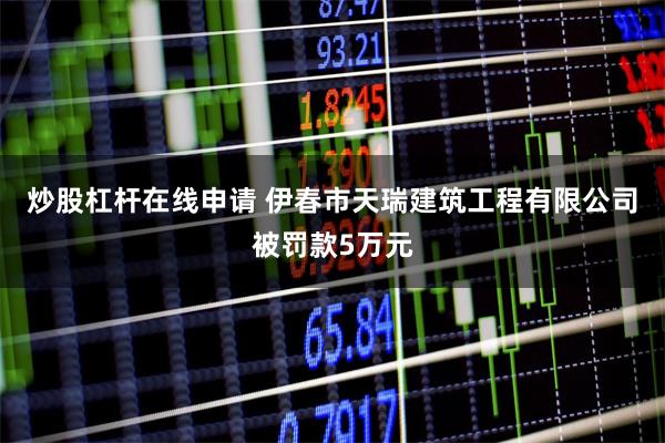 炒股杠杆在线申请 伊春市天瑞建筑工程有限公司被罚款5万元