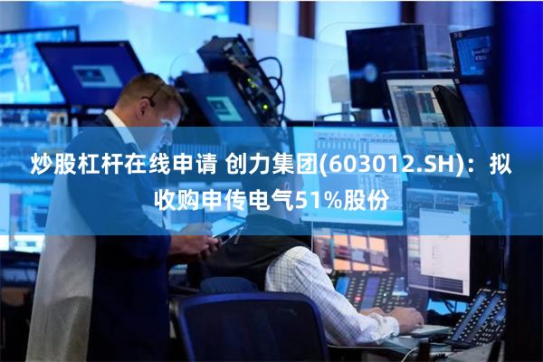 炒股杠杆在线申请 创力集团(603012.SH)：拟收购申传电气51%股份