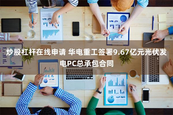 炒股杠杆在线申请 华电重工签署9.67亿元光伏发电PC总承包合同
