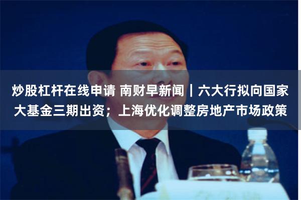 炒股杠杆在线申请 南财早新闻｜六大行拟向国家大基金三期出资；上海优化调整房地产市场政策