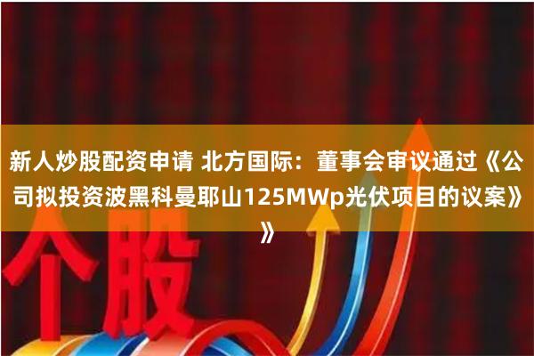 新人炒股配资申请 北方国际：董事会审议通过《公司拟投资波黑科曼耶山125MWp光伏项目的议案》