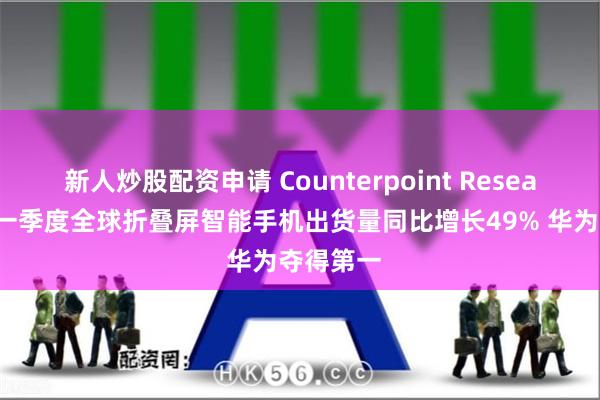 新人炒股配资申请 Counterpoint Research：第一季度全球折叠屏智能手机出货量同比增长49% 华为夺得第一