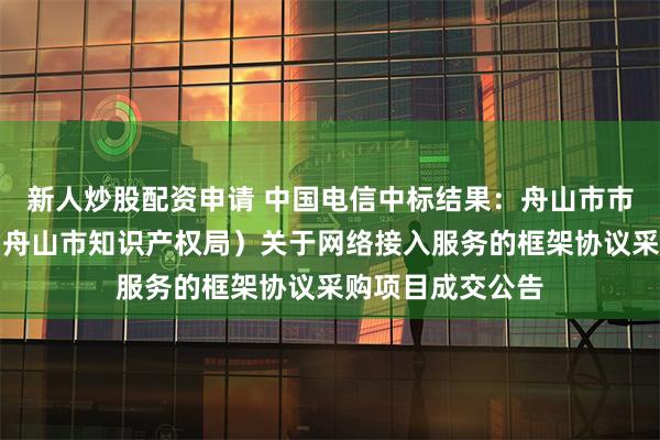 新人炒股配资申请 中国电信中标结果：舟山市市场监督管理局（舟山市知识产权局）关于网络接入服务的框架协议采购项目成交公告