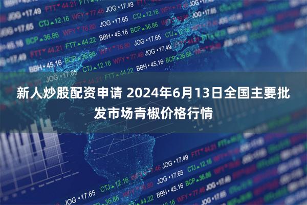 新人炒股配资申请 2024年6月13日全国主要批发市场青椒价格行情