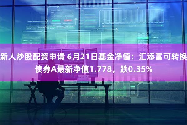 新人炒股配资申请 6月21日基金净值：汇添富可转换债券A最新净值1.778，跌0.35%