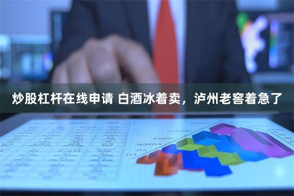 炒股杠杆在线申请 白酒冰着卖，泸州老窖着急了