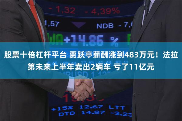 股票十倍杠杆平台 贾跃亭薪酬涨到483万元！法拉第未来上半年