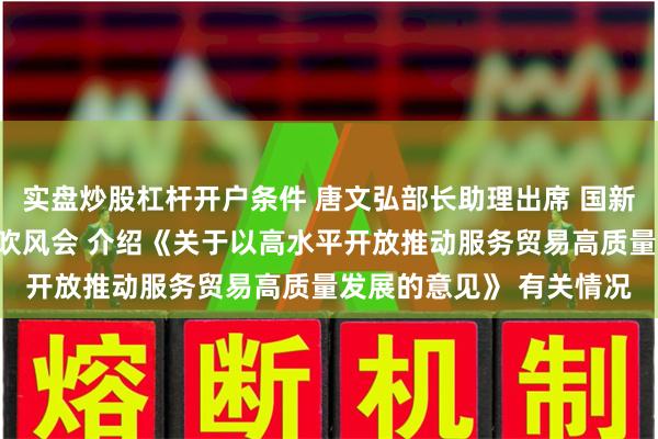 实盘炒股杠杆开户条件 唐文弘部长助理出席 国新办举行国务院政策例行吹风会 介绍《关于以高水平开放推动服务贸易高质量发展的意见》 有关情况