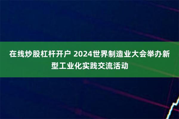 在线炒股杠杆开户 2024世界制造业大会举办新型工业化实践交流活动