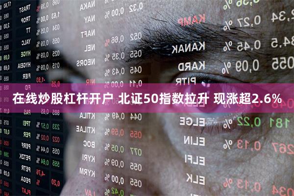 在线炒股杠杆开户 北证50指数拉升 现涨超2.6%