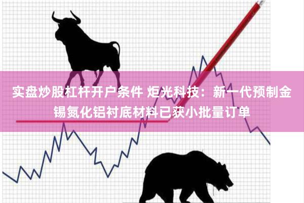 实盘炒股杠杆开户条件 炬光科技：新一代预制金锡氮化铝衬底材料已获小批量订单