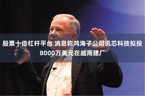 股票十倍杠杆平台 消息称鸿海子公司讯芯科技拟投8000万美元在越南建厂