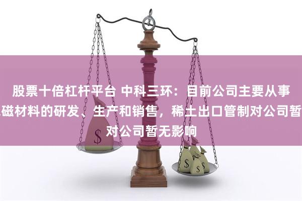 股票十倍杠杆平台 中科三环：目前公司主要从事稀土永磁材料的研发、生产和销售，稀土出口管制对公司暂无影响