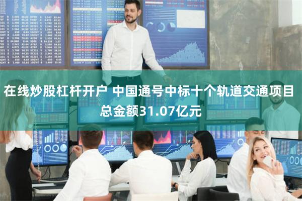 在线炒股杠杆开户 中国通号中标十个轨道交通项目 总金额31.07亿元