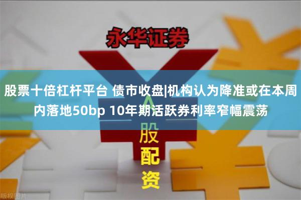 股票十倍杠杆平台 债市收盘|机构认为降准或在本周内落地5