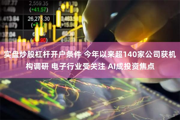 实盘炒股杠杆开户条件 今年以来超140家公司获机构调研 电子行业受关注 AI成投资焦点