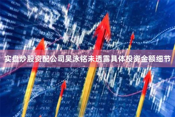 实盘炒股资配公司吴泳铭未透露具体投资金额细节