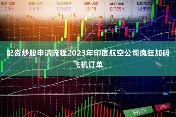 配资炒股申请流程2023年印度航空公司疯狂加码飞机订单
