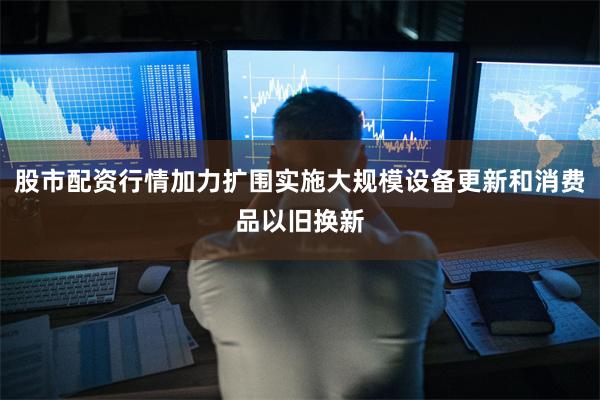 股市配资行情加力扩围实施大规模设备更新和消费品以旧换新