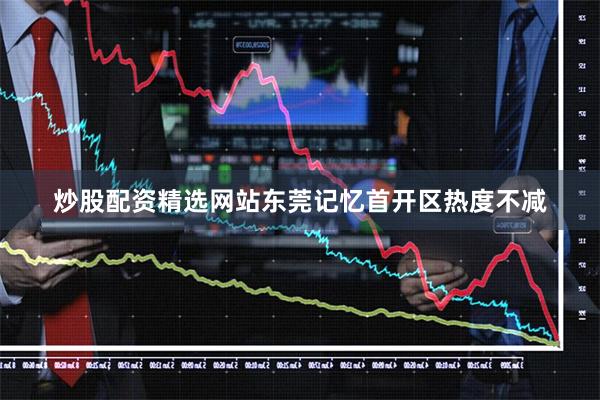 炒股配资精选网站东莞记忆首开区热度不减