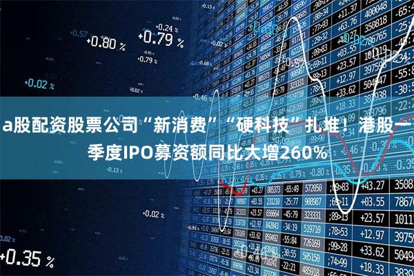 a股配资股票公司“新消费”“硬科技”扎堆！港股一季度IPO募资额同比大增260%