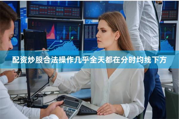 配资炒股合法操作几乎全天都在分时均线下方