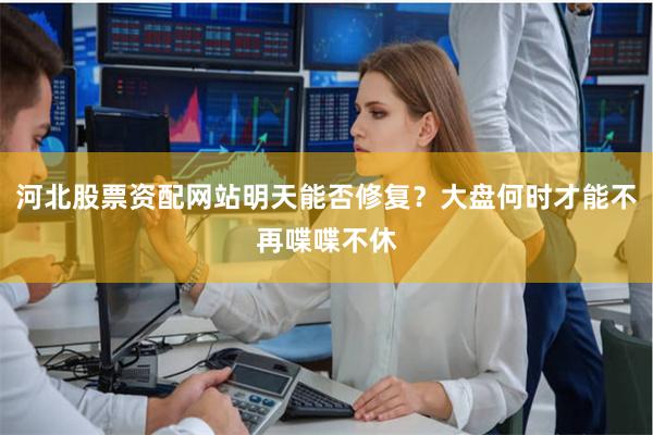 河北股票资配网站明天能否修复？大盘何时才能不再喋喋不休