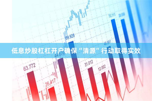 低息炒股杠杠开户确保“清源”行动取得实效