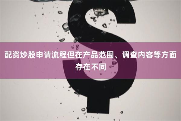 配资炒股申请流程但在产品范围、调查内容等方面存在不同
