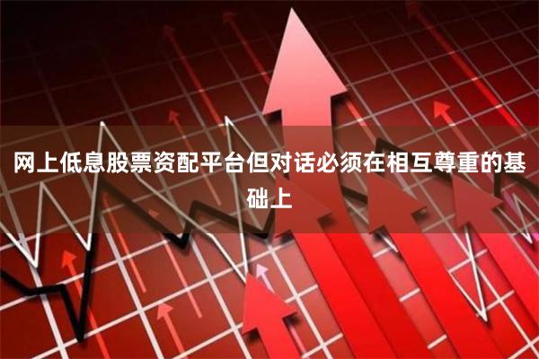 网上低息股票资配平台但对话必须在相互尊重的基础上