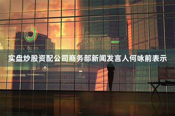 实盘炒股资配公司商务部新闻发言人何咏前表示