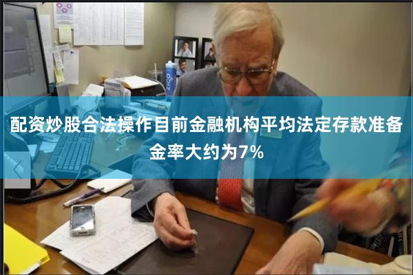 配资炒股合法操作目前金融机构平均法定存款准备金率大约为7%