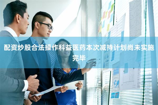 配资炒股合法操作科益医药本次减持计划尚未实施完毕