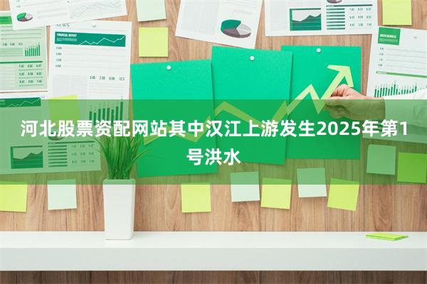 河北股票资配网站其中汉江上游发生2025年第1号洪水