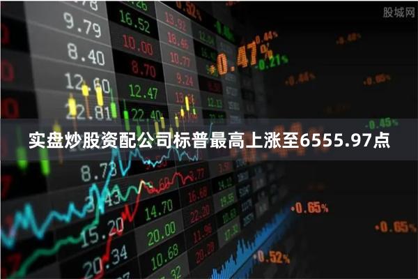 实盘炒股资配公司标普最高上涨至6555.97点
