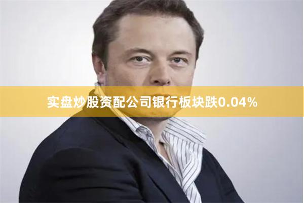 实盘炒股资配公司银行板块跌0.04%
