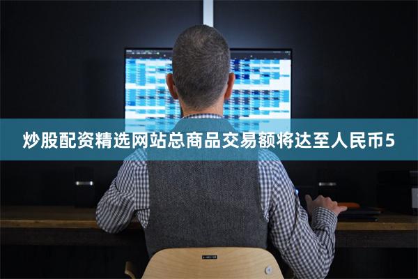 炒股配资精选网站总商品交易额将达至人民币5